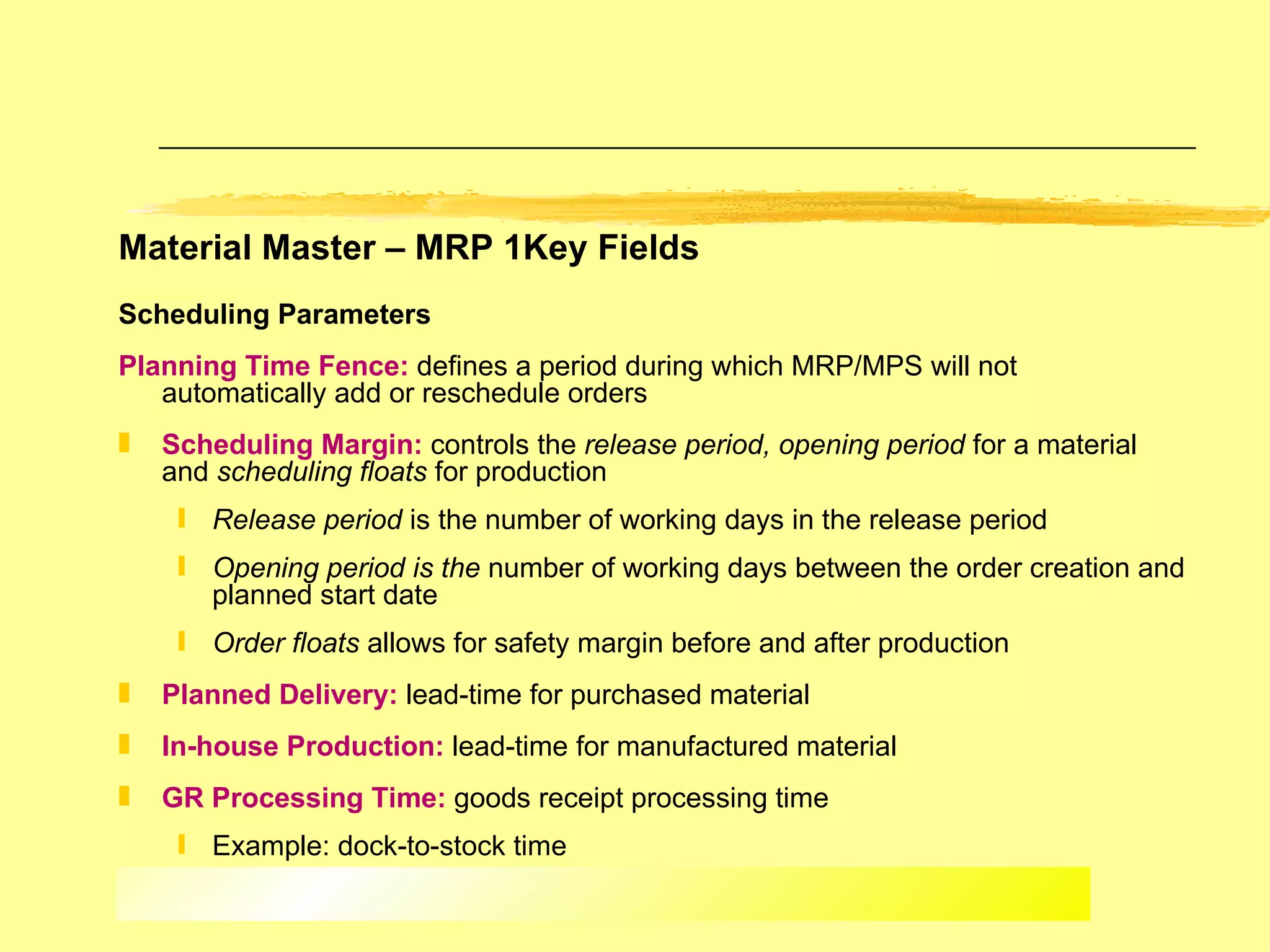 Material Master – MRP 1Key Fields Scheduling Parameters   Planning Time Fence:  defines a period during which MRP/MPS will not automatically add or reschedule orders Scheduling Margin:  controls the  release period, opening period  for a material and  scheduling floats  for production Release period  is the   number of working days in the release period Opening period is the  number of working days between the order creation and planned start date Order floats  allows for safety margin before and after production Planned Delivery:  lead-time for purchased material In-house Production:  lead-time for manufactured material GR Processing Time:  goods receipt processing time Example: dock-to-stock time 