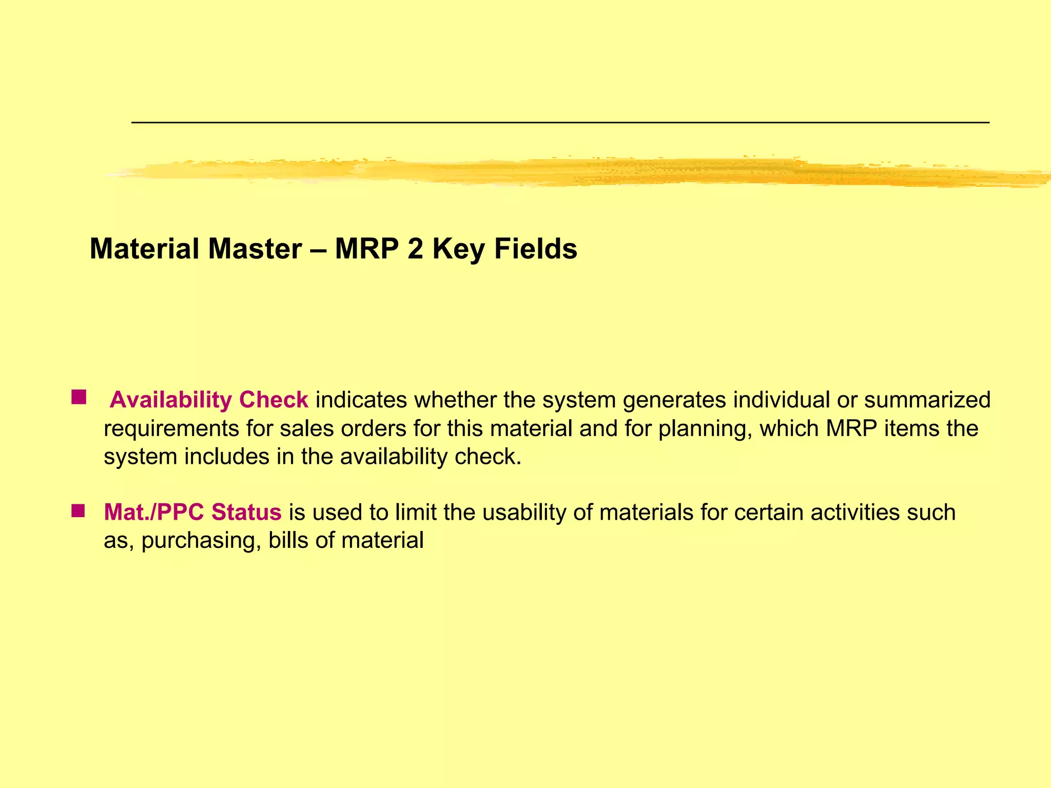 Material Master – MRP 2 Key Fields Availability Check  indicates whether the system generates individual or summarized requirements for sales orders for this material and for planning, which MRP items the system includes in the availability check. Mat./PPC Status  is used to limit the usability of materials for certain activities such as, purchasing, bills of material 