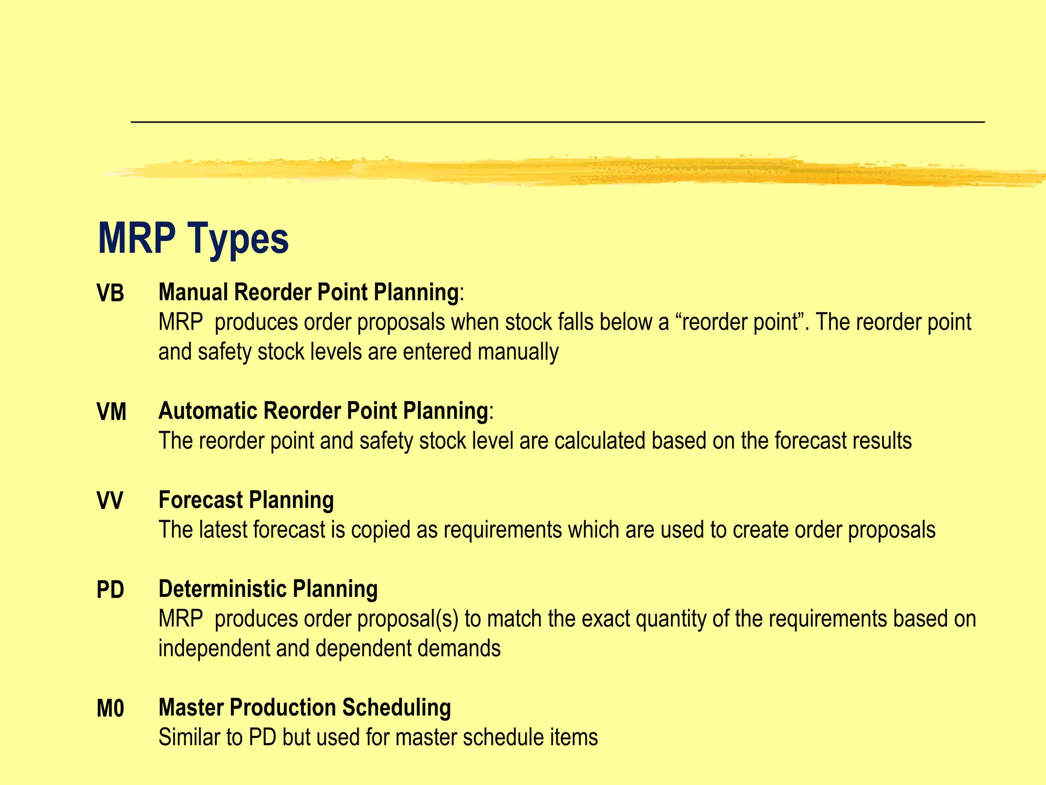 MRP Types VB VM VV PD M0 Manual Reorder Point Planning : MRP  produces order proposals when stock falls below a “reorder point”. The reorder point and safety stock levels are entered manually Automatic Reorder Point Planning : The reorder point and safety stock level are calculated based on the forecast results Forecast Planning The latest forecast is copied as requirements which are used to create order proposals Deterministic Planning MRP  produces order proposal(s) to match the exact quantity of the requirements based on independent and dependent demands Master Production Scheduling Similar to PD but used for master schedule items 