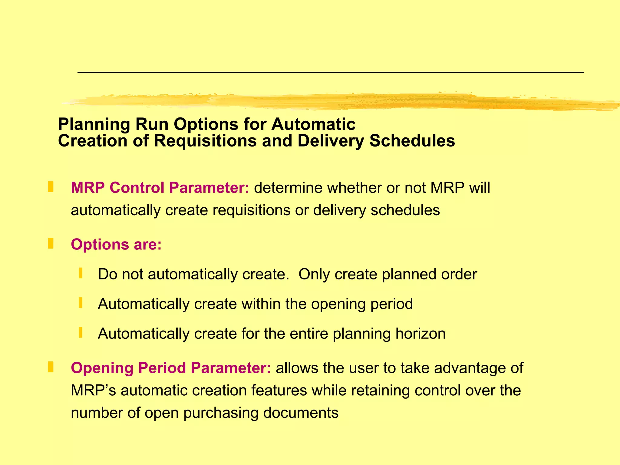 Planning Run Options for Automatic  Creation of Requisitions and Delivery Schedules MRP Control Parameter:   determine whether or not MRP will automatically create requisitions or delivery schedules Options are: Do not automatically create.  Only create planned order Automatically create within the opening period Automatically create for the entire planning horizon Opening Period Parameter:   allows the user to take advantage of MRP’s automatic creation features while retaining control over the number of open purchasing documents 