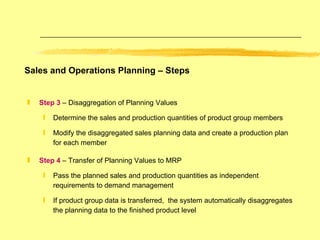 Step 3  – Disaggregation of Planning Values Determine the sales and production quantities of product group members  Modify the disaggregated sales planning data and create a production plan for each member Step 4  – Transfer of Planning Values to MRP Pass the planned sales and production quantities as independent requirements to demand management If product group data is transferred,  the system automatically disaggregates the planning data to the finished product level Sales and Operations Planning – Steps 
