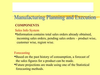 Manufacturing Planning and Execution Sales Info System Information contains total sales orders already obtained,  incoming sales orders, pending sales orders – product wise, customer wise, region wise. Forecasting Based on the past history of consumption, a forecast of the sales figures for a product can be made. Future projections are made using one of the Statistical forecasting methods. COMPONENTS 