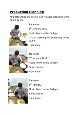 Production Planning
All photos that are shown in my music magazine were
taken by me.

                Joe Ayres

                6th January 2012

                Music Room in the College

                Casual Clothing for “practicing in the
                studio”

                High angle



                Joe Ayres

                6th January 2012

                Music Room in the College

                Same clothes

                High angle



                Joe Ayres

                6th January

                Music Room in the College

                Same clothes

                High angle
 