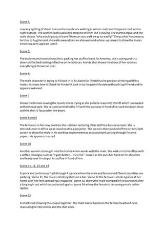 Scene 4. 
Low key lighting of street lines as the couple are walking in winter coats and it appears cold winter 
night outside. The women looks sad as she stops to tell him she’s leaving. The start to argue and the 
male shouts “why would you just leave? How can you walk away so easily?” She pushes him away as 
he tries to hug her and she walks away down an alleyway and a close-up is used to show the males 
emotions as he appears upset. 
Scene 5. 
The trailer transitions to how she is packing her stuff to leave for America, she is crying and sits 
down on the bed looking reflective on her choices. A wide shot shows the chaos of her room as 
everything is thrown all over. 
Scene 6. 
The male character is trying to fit back in to his bachelor lifestyle as he goes out drinking with his 
mates. It shows how it’s hard for him to fit back in to the party lifestyle without his girlfriend and he 
appears awkward. 
Scene 7 
Shows the female leaving the county she is crying as she pulls her case into the lift which is crowded 
with other people. She is stood central in the lift with the suitcase in front of her and the doors close 
and the shot is focused on the doors. 
Scene 8 and 9 
The female is in her new position she is shown lecturing other staff in a business room. She is 
dressed smart in office wear stood next to a projector. The scene is then pushed off the screen/split 
screen to show the male in his working environment as an accountant sorting through finance 
papers. He appears stressed. 
Scene 10 
Another women is brought into the trailer whom works with the male. She walks in to his office with 
a coffee. Dialogue such as “it gets better….trust me”. Is used as she puts her hand on his shoulder 
and leans over him to put his coffee in front of him. 
Scene 11, 12, 13 and 14 
A quick and continuous flash through 4 scenes where the male and female in different countries are 
partying. Scene 11, the male is drinking shots on a bar. Scene 12 the female is drinking wine at her 
home with her feet up reading a magazine. Scene 13, shows the male slumped in his bathroom after 
a long night out which is contrasted against scene 14 where the female is returning emails on her 
laptop. 
Scene 15 
A short shot showing the couple together. The male has he hands on the female head as if he is 
reassuring her she smiles and the shot ends. 
 