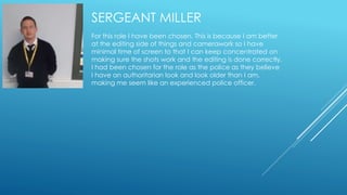SERGEANT MILLER 
For this role I have been chosen. This is because I am better 
at the editing side of things and camerawork so I have 
minimal time of screen to that I can keep concentrated on 
making sure the shots work and the editing is done correctly. 
I had been chosen for the role as the police as they believe 
I have an authoritarian look and look older than I am, 
making me seem like an experienced police officer. 
 