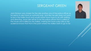 SERGEANT GREEN 
Jack Dickson was chosen for the role another one of the police officer as 
he seems to also have an authority look. Jack like me also does not want 
to be in the trailer much and would rather have more to do with editing 
and directing. Jacks role will be to be the police officer that is called to 
the house and is killed by the stalker, making him have a key role so the 
audience knows that that is the point where the stalker starts to go to far. 
 
