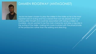 DAMIEN RIDGEWAY (ANTAGONIST) 
Jacob has been chosen to play the stalker in the trailer as he is the most 
experienced at acting and has a beard that can be played off as not 
looking after himself and could be associated with being a stalker or 
murderer. Jacob wanted to be the main character and play a big role in 
the acting of the trailer, making him more involved with the physical side 
of the production rather than the editing and directing. 
 