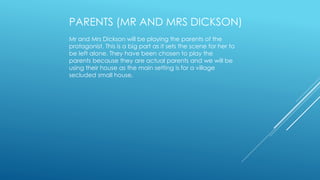 PARENTS (MR AND MRS DICKSON) 
Mr and Mrs Dickson will be playing the parents of the 
protagonist. This is a big part as it sets the scene for her to 
be left alone. They have been chosen to play the 
parents because they are actual parents and we will be 
using their house as the main setting is for a village 
secluded small house. 
 