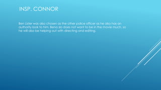 INSP. CONNOR 
Ben Lister was also chosen as the other police officer as he also has an 
authority look to him. Bena slo does not want to be in the movie much, so 
he will also be helping out with directing and editing. 
