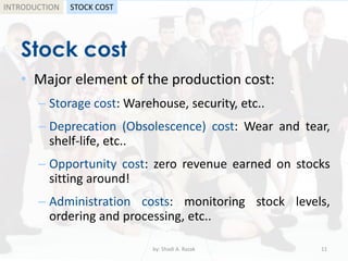 Stock cost
• Major element of the production cost:
– Storage cost: Warehouse, security, etc..
– Deprecation (Obsolescence) cost: Wear and tear,
shelf-life, etc..
– Opportunity cost: zero revenue earned on stocks
sitting around!
– Administration costs: monitoring stock levels,
ordering and processing, etc..
by: Shadi A. Razak 11
INTRODUCTION STOCK COST
 
