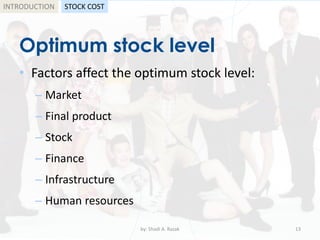 Optimum stock level
• Factors affect the optimum stock level:
– Market
– Final product
– Stock
– Finance
– Infrastructure
– Human resources
by: Shadi A. Razak 13
INTRODUCTION STOCK COST
 