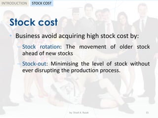 Stock cost
• Business avoid acquiring high stock cost by:
– Stock rotation: The movement of older stock
ahead of new stocks
– Stock-out: Minimising the level of stock without
ever disrupting the production process.
by: Shadi A. Razak 15
INTRODUCTION STOCK COST
 