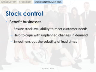 Stock control
• Benefit businesses:
– Ensure stock availability to meet customer needs
– Help to cope with unplanned changes in demand
– Smoothens out the volatility of lead times
by: Shadi A. Razak 17
INTRODUCTION STOCK COST STOCK CONTROL METHODS
 