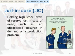 Just-in-case (JIC)
• Holding high stock levels
of reserve just in case of
need, such as: an
unexpected upsurge in
demand or a production
problem.
by: Shadi A. Razak 19
INTRODUCTION STOCK COST STOCK CONTROL METHODS
 