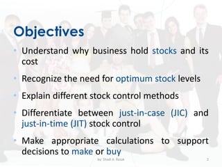 Objectives
• Understand why business hold stocks and its
cost
• Recognize the need for optimum stock levels
• Explain different stock control methods
• Differentiate between just-in-case (JIC) and
just-in-time (JIT) stock control
• Make appropriate calculations to support
decisions to make or buy
by: Shadi A. Razak 2
 