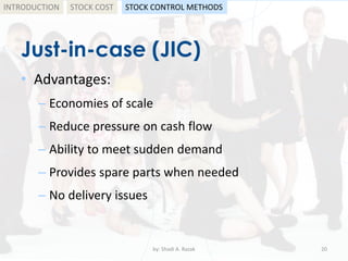 Just-in-case (JIC)
• Advantages:
– Economies of scale
– Reduce pressure on cash flow
– Ability to meet sudden demand
– Provides spare parts when needed
– No delivery issues
by: Shadi A. Razak 20
INTRODUCTION STOCK COST STOCK CONTROL METHODS
 