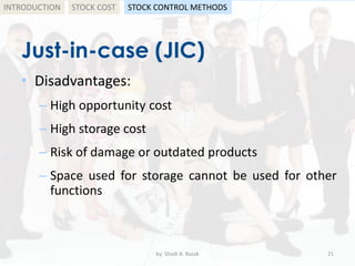 Just-in-case (JIC)
• Disadvantages:
– High opportunity cost
– High storage cost
– Risk of damage or outdated products
– Space used for storage cannot be used for other
functions
by: Shadi A. Razak 21
INTRODUCTION STOCK COST STOCK CONTROL METHODS
 