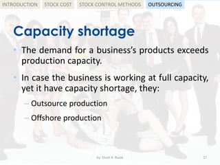 Capacity shortage
• The demand for a business’s products exceeds
production capacity.
• In case the business is working at full capacity,
yet it have capacity shortage, they:
– Outsource production
– Offshore production
by: Shadi A. Razak 27
INTRODUCTION STOCK COST STOCK CONTROL METHODS OUTSOURCING
 