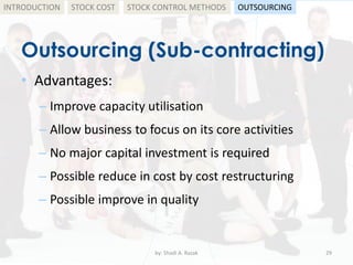 Outsourcing (Sub-contracting)
• Advantages:
– Improve capacity utilisation
– Allow business to focus on its core activities
– No major capital investment is required
– Possible reduce in cost by cost restructuring
– Possible improve in quality
by: Shadi A. Razak 29
INTRODUCTION STOCK COST STOCK CONTROL METHODS OUTSOURCING
 