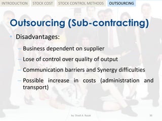 Outsourcing (Sub-contracting)
• Disadvantages:
– Business dependent on supplier
– Lose of control over quality of output
– Communication barriers and Synergy difficulties
– Possible increase in costs (administration and
transport)
by: Shadi A. Razak 30
INTRODUCTION STOCK COST STOCK CONTROL METHODS OUTSOURCING
 