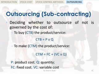 Outsourcing (Sub-contracting)
• Deciding whether to outsource of not is
governed by the cost of:
– To buy (CTB) the product/service:
CTB = P x Q
– To make (CTM) the product/service:
CTM = FC + (VC x Q)
P: product cost; Q: quantity;
FC: fixed cost; VC: variable cost
by: Shadi A. Razak 31
INTRODUCTION STOCK COST STOCK CONTROL METHODS OUTSOURCING
 