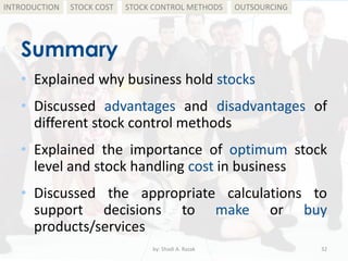 Summary
• Explained why business hold stocks
• Discussed advantages and disadvantages of
different stock control methods
• Explained the importance of optimum stock
level and stock handling cost in business
• Discussed the appropriate calculations to
support decisions to make or buy
products/services
by: Shadi A. Razak 32
INTRODUCTION STOCK COST STOCK CONTROL METHODS OUTSOURCING
 