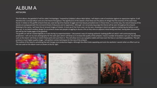 The first album, the gatefold LP will be called ‘Archipelagos.’ Inspired by Coldplay’s album Mylo Xyloto, I will depict a tale of revolution against an oppressive regime. It will
therefore be a concept album and carry the theme throughout. The significance of the islands is that these are the places of refuge that the enemies of the state have
found. It relates to the graffiti artwork that was used during time of great struggle and how beauty prevailed even in those times. In a similar way, the natural beauty of the
islands are juxtaposed with the imminent threat of discovery and re-oppression. Although I am not producing songs this theme will be seen throughout the artwork.
Relating to the name, I will base the art around images of islands. A mock up of the front cover can be seen, showing an island cast against a darkening sky before a vast
blue sea. In my sketch another design for an artwork shows two people struggling to douse a fire as they view an adjacent island being searched, having been discovered;
this will be the inside pages of the gatefold.
The graffiti art will be created digitally as it was during my experimentation. I discovered a way of creating authentic-looking graffiti art which I will continuing during
production. I will use my own photography for the wall upon which I will draw as it increase the quality of the artwork. I have a number of locations I can use. For elements
such as the island I will draw or sketch these parts and scan them in. This will allow me to use a graphics tablet and trace over the lines or use them as guidelines. This will
produce a much higher quality image. I will perform similar techniques for the rest of the artwork.
The outline of the island is something that will change once production begins. Although the effect looks appealing and suits the aesthetic I would rather an effect such as
the one used on the album cover as shown at the far right.
ALBUM A
ARTWORK
 