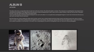 This album will not be a concept album like the other but it will carry a theme. This will be the Apollo 11 mission. This is because it is something that I have always had an
interested and marvelled at. The image below of the astronaut is known worldwide which is why I want to use it as album artwork. It also ties into the name I have given
the work, 'Lunar Sea' which will be a play on the word 'lunacy'.
I very much like the idea as the famous footprint being the rear cover to the album. It is an equally famous photograph though it is much more minimal and will serve as a
rear cover much better than the astronaut.
Much like Delacroix's Liberty Leading the People which has been used for Viva La Vida Or Death And All His Friends I wish for this famous event to be used as an album
cover. In a way it I believe that it combines two arts together to form a new artwork. The visuals are matched with the audio and a hybrid is born. I want to the artwork to
be as realistic as possible so I will illustrate it in this way. From a marketing point, this will be a striking album cover as it uses such a famous photograph.
ALBUM B
ARTWORK
 
