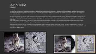 LUNAR SEA
CONCEPT
This album will be a regular LP unlike the concept album. The artwork will be based around the Apollo 11 landing as this is something that I have great admiration and a
deep interest in. The photographs from the moon are iconic, much like Liberty Leading the People on Coldplay’s Viva La Vida cover. I enjoy the play on the word ‘lunacy’
that is used in the title.
This design may change over time but at the moment I am very pleased with the way in which both photographs are framed. I will be recreating both of these images as I
draw them in Photoshop. This is to pay homage to Delacroix’s painting on VLV but also as a tribute to the hours spent in order to send three people to land on the surface
of the moon.
I have used a random word generator to get the song names however the format is unlikely to change as the minimalist look fits perfectly with the powerful imagery. I
particularly like the text on the cover following the sloping lines due to the canted angle.
I will present the work much like this, using photographs of the printed media to display the tangible aspect of the product. This way it produces more a nostalgic and
appealing sensation to the fans of the band which remember the band’s first pressing of the album. I also think it brings an interesting dynamic into the display of the work
by having them tangible objects.
 