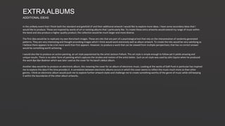 EXTRA ALBUMS
ADDITIONAL IDEAS
In the unlikely event that I finish both the standard and gatefold LP and their additional artwork I would like to explore more ideas. I have some secondary ideas that I
would like to produce. These are inspired by works of art or existing albums that I particularly like. To create these extra artworks would extend my range of music within
the band and also produce a higher quality product; the collection would be much larger and more diverse.
The first idea would be to replicate my own Rorschach images. These are inks that are part of a psychological test that rely on the interpretation of randomly generated
patterns. They are very interesting and thought provoking images which I think would work extremely well as album artwork. To create the inks would be very satisfying as
I believe there appears to be a lot more work than first appears. However, to produce a work that can be viewed from multiple perspectives; that has no correct answer
would be something worth achieving.
I would also like to produce an action painting, an art style popularised by the artist Jackson Pollock. This art style is simple enough to follow yet it yields amazing and
unique results. There is no other form of painting which captures the strokes and motion of the artist better. Such an art style was used by John Squire when he produced
the work Bye Bye Badman which was later used as the cover for his band’s debut album.
Another idea would be to produce an electronic album, this meaning the cover for an album of electronic music. Looking at the works of Daft Punk in particular has inspired
me to explore this idea if the time provides it. A correlation between electronic albums occurs in which the cover seems to reflect the music much more so than other
genres. I think an electronic album would push me to explore further artwork styles and challenge me to create something worthy of the genre of music while still keeping
it within the boundaries of the other album artworks.
 