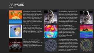 ARTWORK
IDEAS
This design will be an illustration of the
Apollo astronaut. It will relate to the
album name 'Lunar Sea' I have chosen. I
have used a Photoshop filter over this
image so that I can gain an idea of what
the album cover will resemble. I really
like the idea of having the mask
replaced with a globe, creating a much
more surreal image.
This design was a test of the border
design that I have seen used many
times on existing covers. I have titled it
slightly to see the results. It gives a
polaroid photo appearance. If my album
was called 'Paradise' I may use this.
This was a concept I created to gain
experience with the skew and
perspective tools within Photoshop. The
chess board in a maroon void is
something that I think would appear in
one of Pilar Zeta's surrealist works.
For the album 'Archipelago' I created
this piece. The rendered shapes work
well to give it a cartoon like look which I
believe could be transformed into an
album cover with the correct font. I am
not sure it would fit the indie theme
with it looking more like a hip-hop
album cover due to its bold colours and
striking appearance.
This is the second design for
Archipelago. This uses the graffiti
theme. I really liked the outline of the
island against the colours, however I
redesigned it and chose to lay an
existing image upon a less chaotic
backdrop. The image is much calmer
and the island is much more
distinguishable.
This design was made using the shapes
inside Photoshop and I am pleased with
the results. I think the pattern is in the
style of disco or house music so it would
not fit for my fictional band. I then
redesigned it using the colour spectrum
and added a spin. However, this further
accentuates the feeling of it being from
the dance genre of music.
 