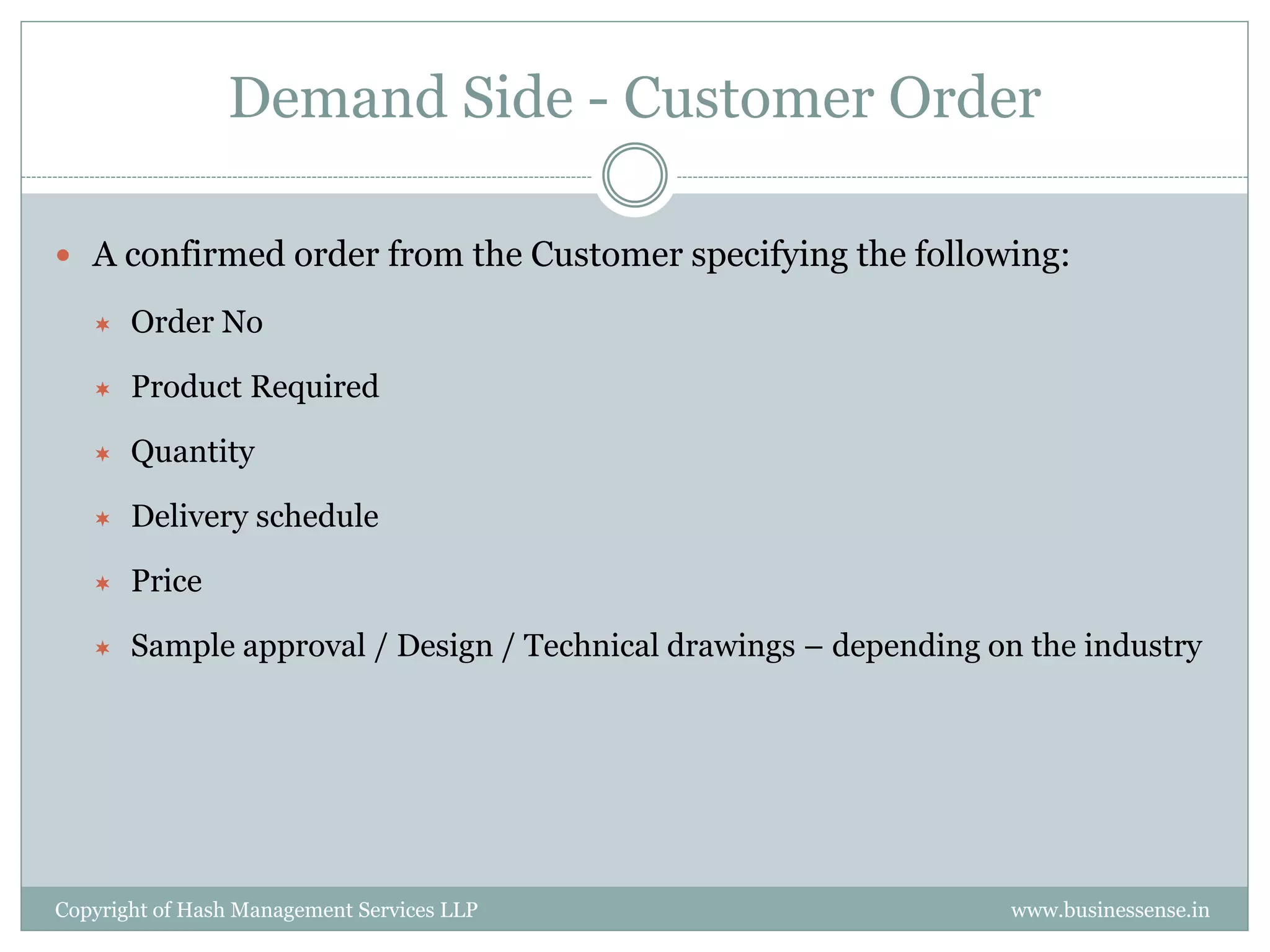 Demand Side - Customer Order

 A confirmed order from the Customer specifying the following:

      Order No

      Product Required

      Quantity

      Delivery schedule

      Price

      Sample approval / Design / Technical drawings – depending on the industry




Copyright of Hash Management Services LLP                         www.businessense.in
 