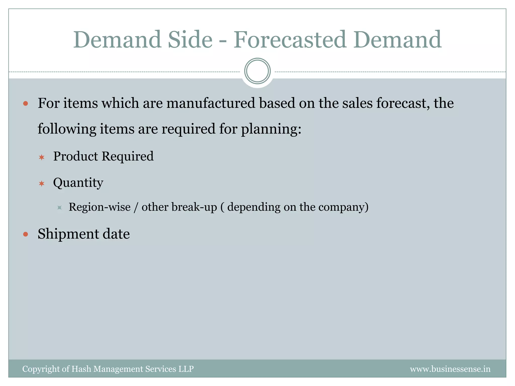 Demand Side - Forecasted Demand

 For items which are manufactured based on the sales forecast, the

   following items are required for planning:
      Product Required

      Quantity
          Region-wise / other break-up ( depending on the company)

 Shipment date




Copyright of Hash Management Services LLP                             www.businessense.in
 