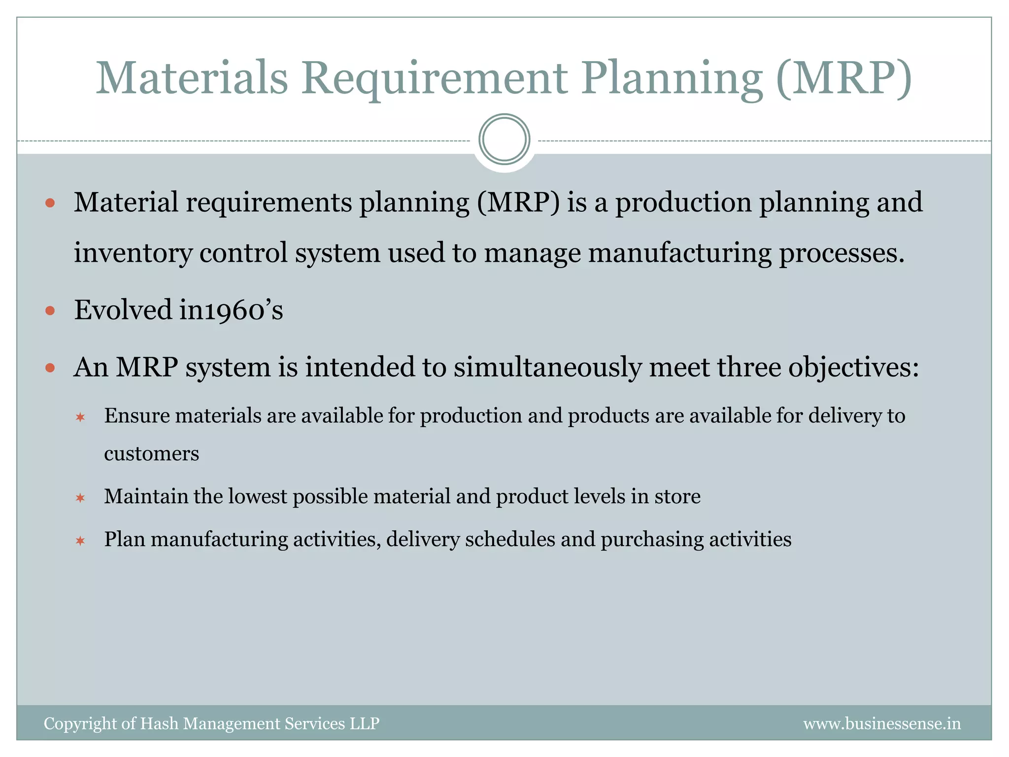 Materials Requirement Planning (MRP)

 Material requirements planning (MRP) is a production planning and

   inventory control system used to manage manufacturing processes.

 Evolved in1960’s

 An MRP system is intended to simultaneously meet three objectives:
      Ensure materials are available for production and products are available for delivery to
       customers

      Maintain the lowest possible material and product levels in store

      Plan manufacturing activities, delivery schedules and purchasing activities




Copyright of Hash Management Services LLP                                            www.businessense.in
 