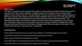 SCRIPT
NARRATION:
This wasn’t a situation I’d ever expect to find myself in. It wasn’t like the movies and books that I used to
read and watch where aliens invaded or a disease wiped out the population and humanity banded
together to save whoever was left. This was different. This time; we were the cause, society collapsed on
itself and everyone’s lives changed almost overnight. (flashback starts: pause) The cities were first to go
bad, people deciding that a failing government meant that they could do what they wanted. They
abandoned jobs, stole, and even drove people out of their homes to get supplies they could no longer
get. I was lucky to make it out into the country, away from the gangs in cities and villages that formed
between families and friends who didn’t take to strangers kindly. But I lost everyone I care about. I don’t
know if they’re still alive - they have to be...somewhere...
CONVERSATION:
[ Kirsty swings the hockey stick at Lucas, who reacts and falls over to find the hockey stick in his face ]
Lucas: Really, a hockey stick? [ he pushes the hockey stick away from his face ]
[ Kirsty pushes the hockey stick towards him annoyed ]
Lucas: Okay! Okay! I’m just trying to get into the city, there’s a group trying to get the government back
[ Kirsty looks at him but it cuts out before we properly see her reaction ]
 