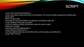 SCRIPT
[ cuts in from shot of the landscape ]
Lucas, who looks to Kirsty at the end of his sentence: You know this place is going to be crawling with
gangs right?
Kirsty: I’ve got a plan
[ she gets up, having not looked in his direction and starts to walk off ]
Lucas, watching: Is the plan any good?
[ cuts to a closeup of Kirsty turning back to face him with a smile ]
Kirsty: No, not really!
[ she then continues walking away ]
Lucas, talking to himself: oh no…
[ he then realises Kirsty has run off without him, and he rushes up to follow her ]
Lucas: Wait a minute!
 