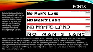 FONTS
I started looking at fonts for
ideas as to which I’d use for
my title sequences during
the trailer. I didn’t have a
set idea in my head, but
thought that something
would likely catch my
attention when I was
looking through DaFont.
I was quite sad to see that the two bottom fonts, which I was really liking, didn’t have an apostrophe to match
the rest of the text. I especially liked ‘Outerspace Militia’ because I felt that it looked worn, which would
represent how society is messy and broken, but also looking quite sci-fi to hint at other elements. However, I’d
already decided on the name of my film and using an apostrophe from another font just didn’t look right. Since I
already had planned to start filming the weekend production commenced, I’d focus on that and come back to
title screens and fonts later.
 