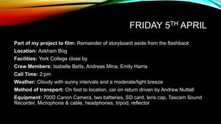 FRIDAY 5TH APRIL
Part of my project to film: Remainder of storyboard aside from the flashback
Location: Askham Bog
Facilities: York College close by
Crew Members: Isabelle Betts, Andreas Mina, Emily Harris
Call Time: 2:pm
Weather: Cloudy with sunny intervals and a moderate/light breeze
Method of transport: On foot to location, car on return driven by Andrew Nuttall
Equipment: 700D Canon Camera, two batteries, SD card, lens cap, Tascam Sound
Recorder, Microphone & cable, headphones, tripod, reflector
 