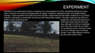 EXPERIMENT
I decided for my experiment to focus on testing out a visual aspect of my film, specifically testing out some
colour correction on a piece of footage taken at college. I added an adjustment layer and started making
changes. I took inspiration from both one of the tutorials I researched and the styles I looked at in my context
research, attempting a combination the two but still looking fairly realistic. The layer made the sky white so I
added a loose mask along the hedge line and darkened that which I
think looks quite well and still looks
okay although I’m still not completely
sure I like how it looks for my trailer.
It’s something I know I will have to test
out on my footage once I’ve filmed,
though I may make different versions
too see what I prefer there.
 