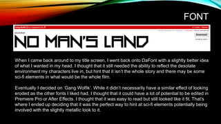 FONT
When I came back around to my title screen, I went back onto DaFont with a slightly better idea
of what I wanted in my head. I thought that it still needed the ability to reflect the desolate
environment my characters live in, but hint that it isn’t the whole story and there may be some
sci-fi elements in what would be the whole film.
Eventually I decided on ‘Gang Wolfik’. While it didn’t necessarily have a similar effect of looking
eroded as the other fonts I liked had, I thought that it could have a lot of potential to be edited in
Premiere Pro or After Effects. I thought that it was easy to read but still looked like it fit. That’s
where I ended up deciding that it was the perfect way to hint at sci-fi elements potentially being
involved with the slightly metallic look to it.
 