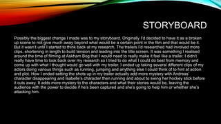 STORYBOARD
Possibly the biggest change I made was to my storyboard. Originally I’d decided to have it as a broken
up scene to not give much away beyond what would be a certain point in the film and that would be it.
But it wasn’t until I started to think back at my research. The trailers I’d researched had involved more
clips, shortening in length to build tension and leading into the title screen. It was something I realised
around the time of filming at Askham Bog that I would need to really make it feel like a trailer. I didn’t
really have time to look back over my research so I tried to do what I could do best from memory and
come up with what I thought would go well with my trailer. I ended up taking several different clips of my
actors doing various things such as running, jumping and anything else I could think of to hint at action
and plot. How I ended setting the shots up in my trailer actually add more mystery with Andreas’
character disappearing and Isabelle’s character then running and about to swing her hockey stick before
it cuts away. It adds more mystery to the characters and what their stories would be, leaving the
audience with the power to decide if he’s been captured and she’s going to help him or whether she’s
attacking him.
 