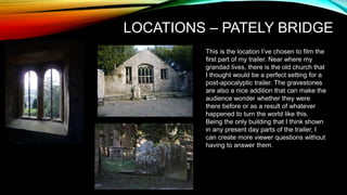 LOCATIONS – PATELY BRIDGE
This is the location I’ve chosen to film the
first part of my trailer. Near where my
grandad lives, there is the old church that
I thought would be a perfect setting for a
post-apocalyptic trailer. The gravestones
are also a nice addition that can make the
audience wonder whether they were
there before or as a result of whatever
happened to turn the world like this.
Being the only building that I think shown
in any present day parts of the trailer, I
can create more viewer questions without
having to answer them.
 
