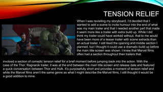 TENSION RELIEF
When I was revisiting my storyboard, I’d decided that I
wanted to add a scene to incite humour into the end of what
was my main trailer and that I needed another part that made
it seem more like a trailer with extra build up. While I did
think my trailer could have worked without, that to me would
have been more of a teaser trailer with scene extracts than
an actual trailer. I still liked the opening and middle section I
planned, but I thought it could use a dramatic build up before
the main title screen was shown. I knew that Marvel films
often had a section throughout their trailers that
involved a section of comedic tension relief for a brief moment before jumping back into the action. With the
case of the Thor: Ragnarok trailer, it was at the end between the main title screen and release date and featured
a quick conversation between Thor and Hulk. It’s purposefully short and provides a moment of tension relief and
while the Marvel films aren’t the same genre as what I might describe the Marvel films, I still thought it would be
a good addition to mine.
 