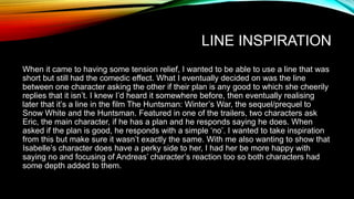 LINE INSPIRATION
When it came to having some tension relief, I wanted to be able to use a line that was
short but still had the comedic effect. What I eventually decided on was the line
between one character asking the other if their plan is any good to which she cheerily
replies that it isn’t. I knew I’d heard it somewhere before, then eventually realising
later that it’s a line in the film The Huntsman: Winter’s War, the sequel/prequel to
Snow White and the Huntsman. Featured in one of the trailers, two characters ask
Eric, the main character, if he has a plan and he responds saying he does. When
asked if the plan is good, he responds with a simple ‘no’. I wanted to take inspiration
from this but make sure it wasn’t exactly the same. With me also wanting to show that
Isabelle’s character does have a perky side to her, I had her be more happy with
saying no and focusing of Andreas’ character’s reaction too so both characters had
some depth added to them.
 
