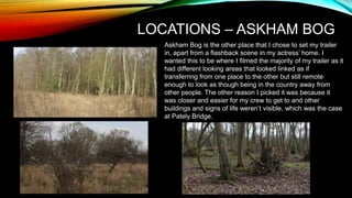 LOCATIONS – ASKHAM BOG
Askham Bog is the other place that I chose to set my trailer
in, apart from a flashback scene in my actress’ home. I
wanted this to be where I filmed the majority of my trailer as it
had different looking areas that looked linked as if
transferring from one place to the other but still remote
enough to look as though being in the country away from
other people. The other reason I picked it was because it
was closer and easier for my crew to get to and other
buildings and signs of life weren’t visible, which was the case
at Pately Bridge.
 