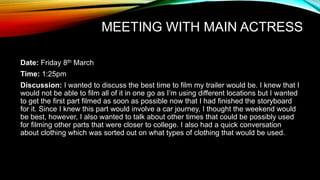 MEETING WITH MAIN ACTRESS
Date: Friday 8th March
Time: 1:25pm
Discussion: I wanted to discuss the best time to film my trailer would be. I knew that I
would not be able to film all of it in one go as I’m using different locations but I wanted
to get the first part filmed as soon as possible now that I had finished the storyboard
for it. Since I knew this part would involve a car journey, I thought the weekend would
be best, however, I also wanted to talk about other times that could be possibly used
for filming other parts that were closer to college. I also had a quick conversation
about clothing which was sorted out on what types of clothing that would be used.
 