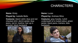 CHARACTERS
Name: Kirsty
Played by: Isabelle Betts
Costume: black t-shirt, blue and red
checked shirt, denim jacket, blue
jeans, red dr. martins, hair up in
ponytail, black backpack
Name: Lucas
Played by: Andreas Mina
Costume: grey hoodie, t-shirt
underneath of a muted colour, green
jacket, black jeans, trainers, blue
backpack
 