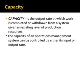 CAPACITY  -  Is the output rate at which work is completed or withdrawn from a system given an existing level of production resources. *The capacity of an operations management system can be controlled by either its input or output rate. 
