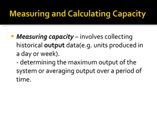 Measuring capacity  – involves collecting historical  output  data(e.g. units produced in a day or week). - determining the maximum output of the system or averaging output over a period of time. 