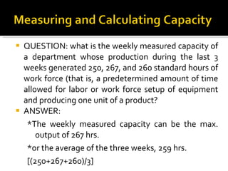 QUESTION: what is the weekly measured capacity of a department whose production during the last 3 weeks generated 250, 267, and 260 standard hours of work force (that is, a predetermined amount of time allowed for labor or work force setup of equipment and producing one unit of a product? ANSWER: *The weekly measured capacity can be the max. output of 267 hrs. *or the average of the three weeks, 259 hrs.  [(250+267+260)/3] 